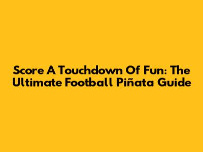 Score A Touchdown Of Fun: The Ultimate Football Piñata Guide