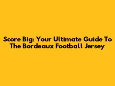 Score Big: Your Ultimate Guide To The Bordeaux Football Jersey