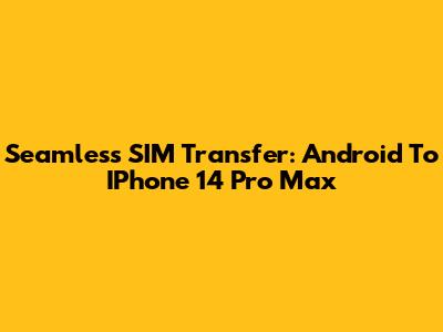 Seamless SIM Transfer: Android To IPhone 14 Pro Max