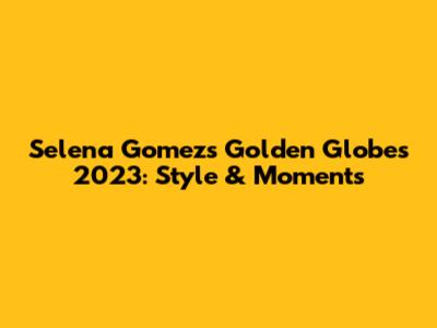 Selena Gomez's Golden Globes 2023: Style & Moments