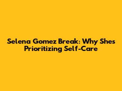 Selena Gomez Break: Why She's Prioritizing Self-Care