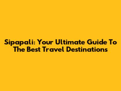 Sipapali: Your Ultimate Guide To The Best Travel Destinations