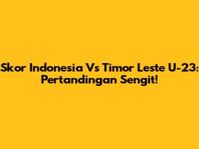 Skor Indonesia Vs Timor Leste U-23: Pertandingan Sengit!