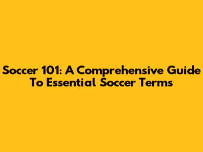 Soccer 101: A Comprehensive Guide To Essential Soccer Terms