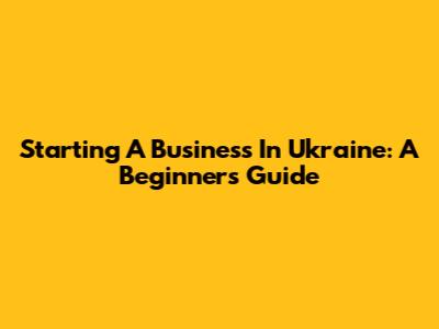 Starting A Business In Ukraine: A Beginner's Guide