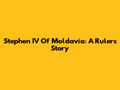 Stephen IV Of Moldavia: A Ruler's Story