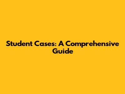 Student Cases: A Comprehensive Guide