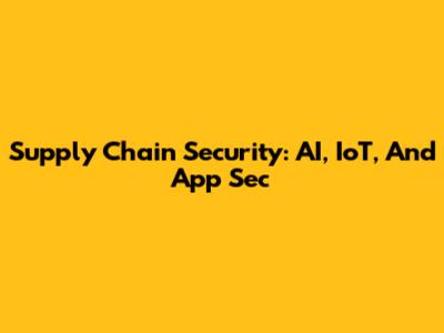 Supply Chain Security: AI, IoT, And App Sec
