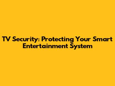 TV Security: Protecting Your Smart Entertainment System