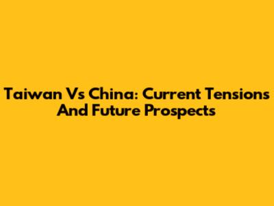 Taiwan Vs China: Current Tensions And Future Prospects