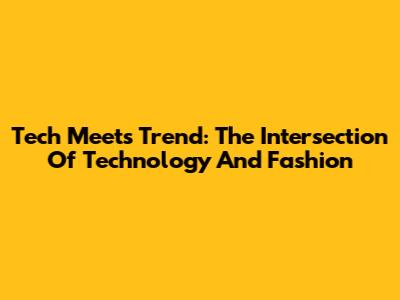 Tech Meets Trend: The Intersection Of Technology And Fashion