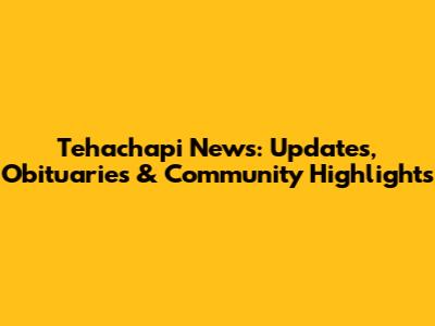 Tehachapi News: Updates, Obituaries & Community Highlights
