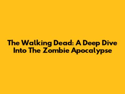 The Walking Dead: A Deep Dive Into The Zombie Apocalypse