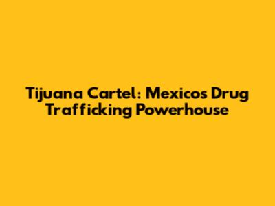 Tijuana Cartel: Mexico's Drug Trafficking Powerhouse