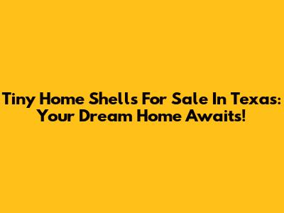 Tiny Home Shells For Sale In Texas: Your Dream Home Awaits!