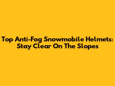 Top Anti-Fog Snowmobile Helmets: Stay Clear On The Slopes