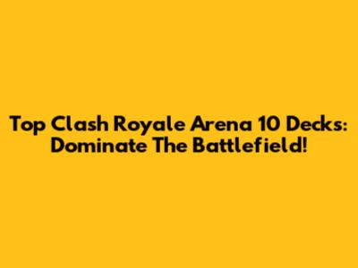 Top Clash Royale Arena 10 Decks: Dominate The Battlefield!