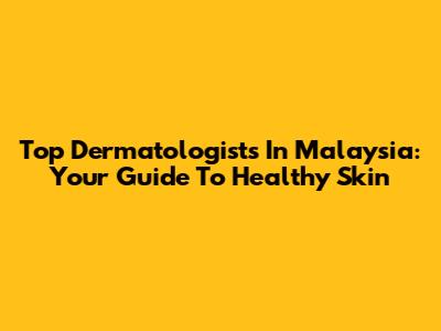 Top Dermatologists In Malaysia: Your Guide To Healthy Skin
