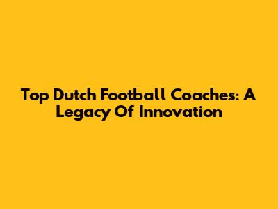 Top Dutch Football Coaches: A Legacy Of Innovation