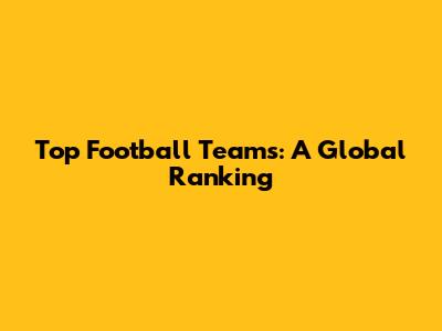 Top Football Teams: A Global Ranking