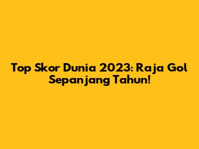 Top Skor Dunia 2023: Raja Gol Sepanjang Tahun!
