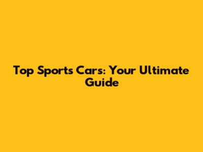 Top Sports Cars: Your Ultimate Guide