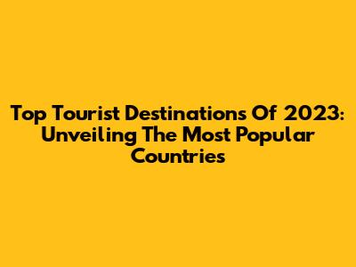 Top Tourist Destinations Of 2023: Unveiling The Most Popular Countries
