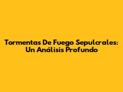 Tormentas De Fuego Sepulcrales: Un Análisis Profundo