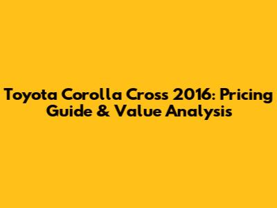 Toyota Corolla Cross 2016: Pricing Guide & Value Analysis