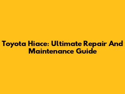 Toyota Hiace: Ultimate Repair And Maintenance Guide