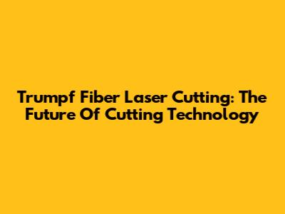 Trumpf Fiber Laser Cutting: The Future Of Cutting Technology