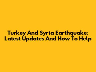 Turkey And Syria Earthquake: Latest Updates And How To Help