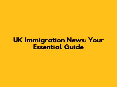 UK Immigration News: Your Essential Guide