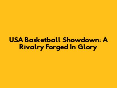 USA Basketball Showdown: A Rivalry Forged In Glory