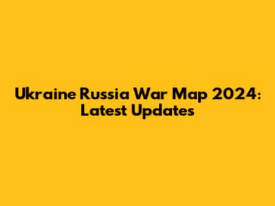 Ukraine Russia War Map 2024: Latest Updates