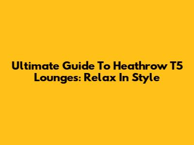 Ultimate Guide To Heathrow T5 Lounges: Relax In Style