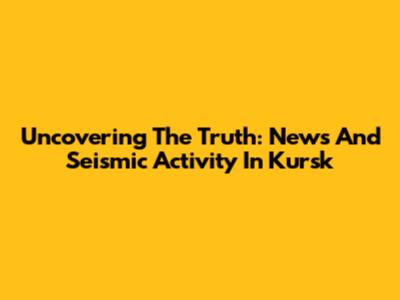Uncovering The Truth: News And Seismic Activity In Kursk