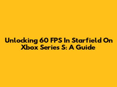 Unlocking 60 FPS In Starfield On Xbox Series S: A Guide