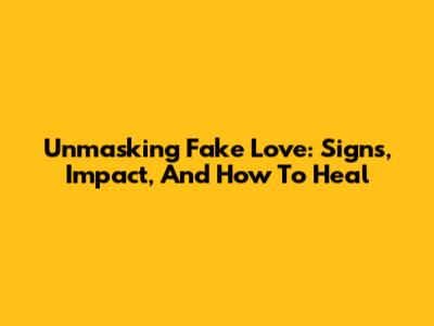 Unmasking Fake Love: Signs, Impact, And How To Heal