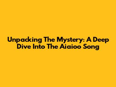 Unpacking The Mystery: A Deep Dive Into The Aiaioo Song
