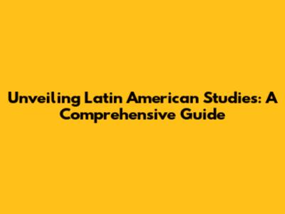 Unveiling Latin American Studies: A Comprehensive Guide