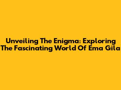 Unveiling The Enigma: Exploring The Fascinating World Of 'Ema Gila'