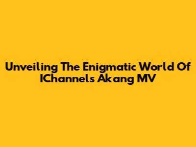 Unveiling The Enigmatic World Of IChannel's Akang MV