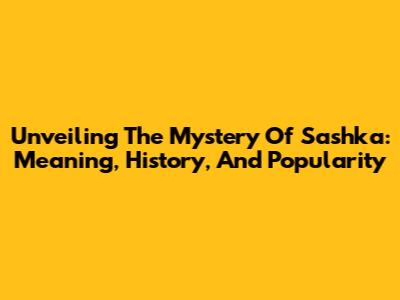Unveiling The Mystery Of Sashka: Meaning, History, And Popularity