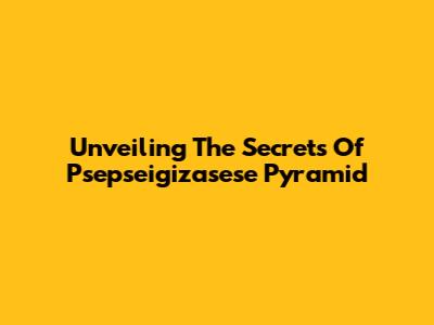 Unveiling The Secrets Of Psepseigizasese Pyramid