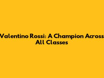 Valentino Rossi: A Champion Across All Classes