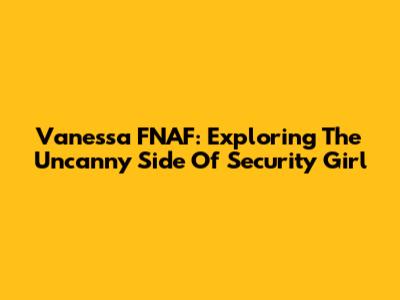 Vanessa FNAF: Exploring The Uncanny Side Of Security Girl