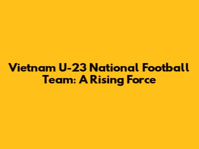 Vietnam U-23 National Football Team: A Rising Force