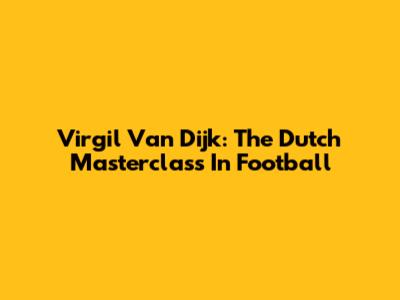 Virgil Van Dijk: The Dutch Masterclass In Football