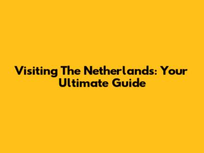 Visiting The Netherlands: Your Ultimate Guide